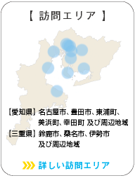 訪問エリア：【愛知県】名古屋市、春日井市、瀬戸市、豊田市及び周辺地域 【三重県】 桑名市、鈴鹿市、四日市市、津市、松阪市、玉城市、志摩市